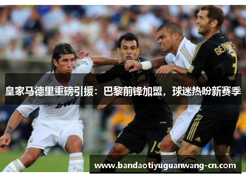 皇家马德里重磅引援：巴黎前锋加盟，球迷热盼新赛季