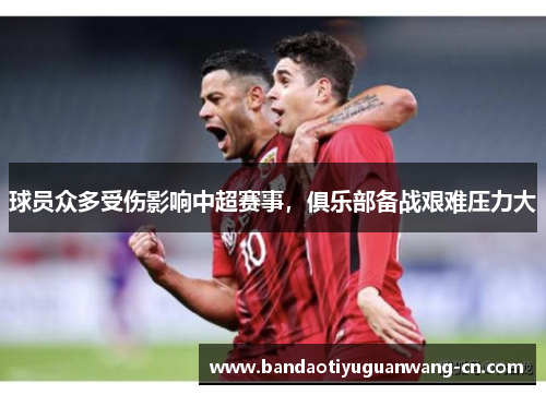 球员众多受伤影响中超赛事，俱乐部备战艰难压力大