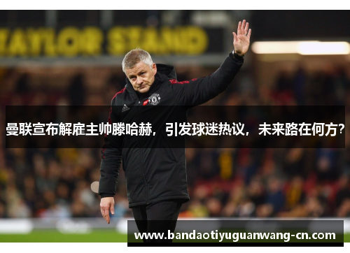 曼联宣布解雇主帅滕哈赫，引发球迷热议，未来路在何方？