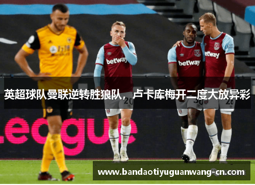 英超球队曼联逆转胜狼队，卢卡库梅开二度大放异彩