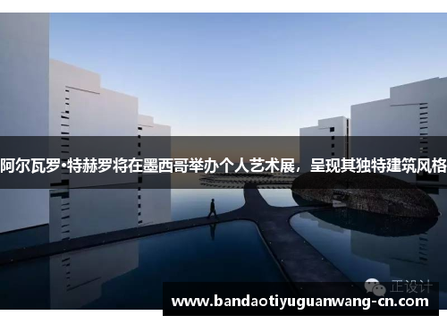 阿尔瓦罗·特赫罗将在墨西哥举办个人艺术展，呈现其独特建筑风格