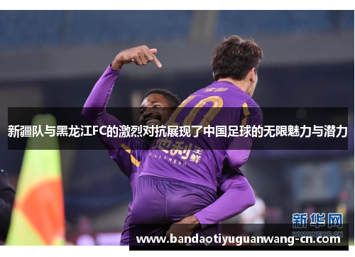新疆队与黑龙江FC的激烈对抗展现了中国足球的无限魅力与潜力